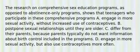 The research on comprehensive sex education programs, as opposed to abstinence-only programs, shows that teenagers who participate in these comprehensive programs A. engage in more sexual activity, without increased use of contraceptives. B. postpone sexual relationships until they are older. C. differ from their parents, because parents typically do not want information about birth control included in the programs. D. engage in more sexual activity, but also use contraceptives more often.