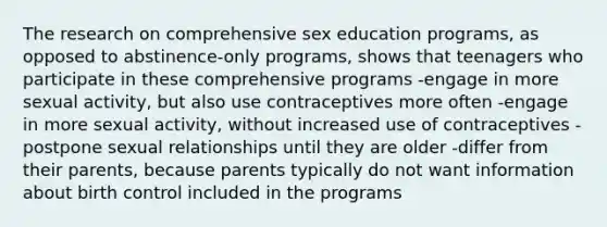 The research on comprehensive sex education programs, as opposed to abstinence-only programs, shows that teenagers who participate in these comprehensive programs -engage in more sexual activity, but also use contraceptives more often -engage in more sexual activity, without increased use of contraceptives -postpone sexual relationships until they are older -differ from their parents, because parents typically do not want information about birth control included in the programs