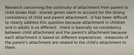 Research concerning the continuity of attachment from parent to child shows that: -shared genes seem to account for the strong consistency of child and parent attachment. -it has been difficult to clearly address this question because attachment in children and in adults is so different. -there is basically no consistency between child attachment and the parent's attachment because each attachment is based on different experiences. -measures of the parent's attachment are related to the child's attachment to them.