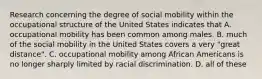 Research concerning the degree of social mobility within the occupational structure of the United States indicates that A. occupational mobility has been common among males. B. much of the social mobility in the United States covers a very "great distance". C. occupational mobility among African Americans is no longer sharply limited by racial discrimination. D. all of these