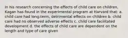 In his research concerning the effects of child care on children, Kagan has found in the experimental program at Harvard that: a. child care had long-term, detrimental effects on children b. child care had no observed adverse effects c. child care facilitated development d. the effects of child care are dependent on the length and type of care given