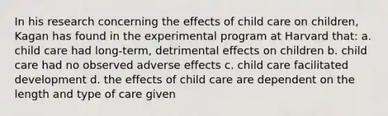 In his research concerning the effects of child care on children, Kagan has found in the experimental program at Harvard that: a. child care had long-term, detrimental effects on children b. child care had no observed adverse effects c. child care facilitated development d. the effects of child care are dependent on the length and type of care given