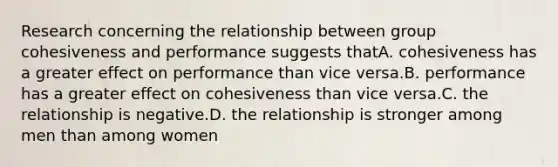 Research concerning the relationship between group cohesiveness and performance suggests thatA. cohesiveness has a greater effect on performance than vice versa.B. performance has a greater effect on cohesiveness than vice versa.C. the relationship is negative.D. the relationship is stronger among men than among women