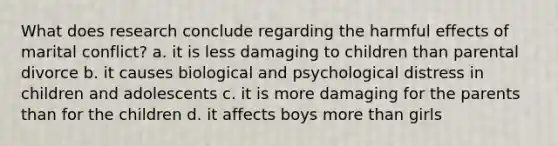 What does research conclude regarding the harmful effects of marital conflict? a. it is less damaging to children than parental divorce b. it causes biological and psychological distress in children and adolescents c. it is more damaging for the parents than for the children d. it affects boys <a href='https://www.questionai.com/knowledge/keWHlEPx42-more-than' class='anchor-knowledge'>more than</a> girls