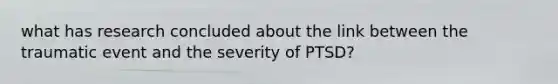 what has research concluded about the link between the traumatic event and the severity of PTSD?