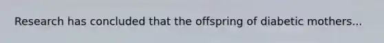 Research has concluded that the offspring of diabetic mothers...