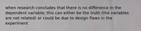 when research concludes that there is no difference in the dependent variable; this can either be the truth (the variables are not related) or could be due to design flaws in the experiment