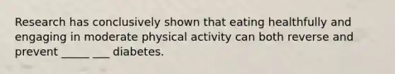 Research has conclusively shown that eating healthfully and engaging in moderate physical activity can both reverse and prevent _____ ___ diabetes.