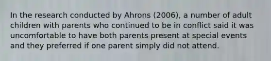 In the research conducted by Ahrons (2006), a number of adult children with parents who continued to be in conflict said it was uncomfortable to have both parents present at special events and they preferred if one parent simply did not attend.