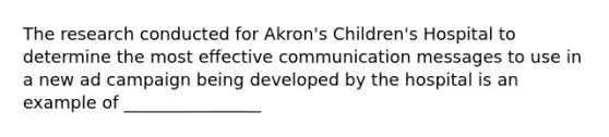 The research conducted for Akron's Children's Hospital to determine the most effective communication messages to use in a new ad campaign being developed by the hospital is an example of ________________