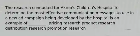 The research conducted for Akron's Children's Hospital to determine the most effective communication messages to use in a new ad campaign being developed by the hospital is an example of _________. pricing research product research distribution research promotion research