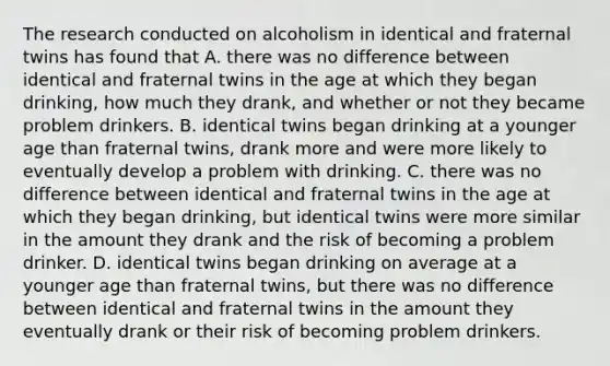 The research conducted on alcoholism in identical and fraternal twins has found that A. there was no difference between identical and fraternal twins in the age at which they began drinking, how much they drank, and whether or not they became problem drinkers. B. identical twins began drinking at a younger age than fraternal twins, drank more and were more likely to eventually develop a problem with drinking. C. there was no difference between identical and fraternal twins in the age at which they began drinking, but identical twins were more similar in the amount they drank and the risk of becoming a problem drinker. D. identical twins began drinking on average at a younger age than fraternal twins, but there was no difference between identical and fraternal twins in the amount they eventually drank or their risk of becoming problem drinkers.