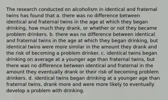 The research conducted on alcoholism in identical and fraternal twins has found that a. there was no difference between identical and fraternal twins in the age at which they began drinking, how much they drank, or whether or not they became problem drinkers. b. there was no difference between identical and fraternal twins in the age at which they began drinking, but identical twins were more similar in the amount they drank and the risk of becoming a problem drinker. c. identical twins began drinking on average at a younger age than fraternal twins, but there was no difference between identical and fraternal in the amount they eventually drank or their risk of becoming problem drinkers. d. identical twins began drinking at a younger age than fraternal twins, drank more and were more likely to eventually develop a problem with drinking.