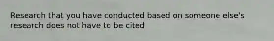 Research that you have conducted based on someone else's research does not have to be cited