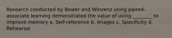 Research conducted by Bower and Winzenz using paired-associate learning demonstrated the value of using ________ to improve memory a. Self-reference b. Images c. Specificity d. Rehearsal