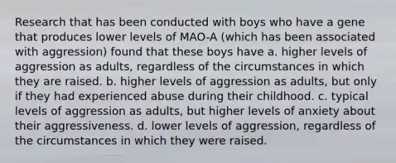 Research that has been conducted with boys who have a gene that produces lower levels of MAO-A (which has been associated with aggression) found that these boys have a. higher levels of aggression as adults, regardless of the circumstances in which they are raised. b. higher levels of aggression as adults, but only if they had experienced abuse during their childhood. c. typical levels of aggression as adults, but higher levels of anxiety about their aggressiveness. d. lower levels of aggression, regardless of the circumstances in which they were raised.