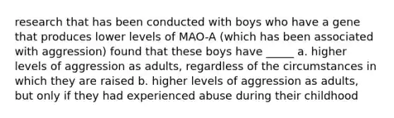 research that has been conducted with boys who have a gene that produces lower levels of MAO-A (which has been associated with aggression) found that these boys have _____ a. higher levels of aggression as adults, regardless of the circumstances in which they are raised b. higher levels of aggression as adults, but only if they had experienced abuse during their childhood