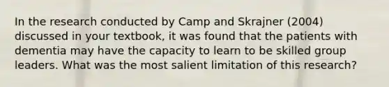 In the research conducted by Camp and Skrajner (2004) discussed in your textbook, it was found that the patients with dementia may have the capacity to learn to be skilled group leaders. What was the most salient limitation of this research?