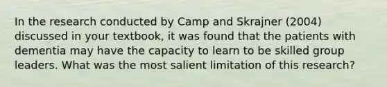 In the research conducted by Camp and Skrajner (2004) discussed in your textbook, it was found that the patients with dementia may have the capacity to learn to be skilled group leaders. What was the most salient limitation of this research?​