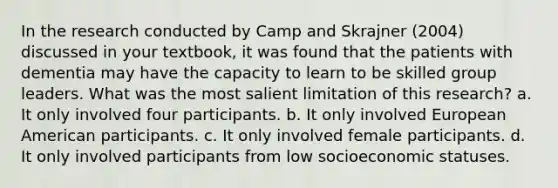 In the research conducted by Camp and Skrajner (2004) discussed in your textbook, it was found that the patients with dementia may have the capacity to learn to be skilled group leaders. What was the most salient limitation of this research?​ a. ​It only involved four participants. b. ​It only involved European American participants. c. ​It only involved female participants. d. ​It only involved participants from low socioeconomic statuses.