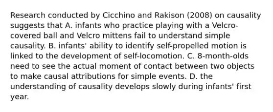 Research conducted by Cicchino and Rakison (2008) on causality suggests that A. infants who practice playing with a Velcro-covered ball and Velcro mittens fail to understand simple causality. B. infants' ability to identify self-propelled motion is linked to the development of self-locomotion. C. 8-month-olds need to see the actual moment of contact between two objects to make causal attributions for simple events. D. the understanding of causality develops slowly during infants' first year.