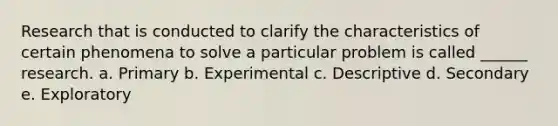 Research that is conducted to clarify the characteristics of certain phenomena to solve a particular problem is called ______ research. a. Primary b. Experimental c. Descriptive d. Secondary e. Exploratory