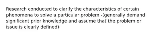 Research conducted to clarify the characteristics of certain phenomena to solve a particular problem -(generally demand significant prior knowledge and assume that the problem or issue is clearly defined)