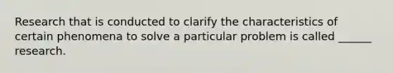 Research that is conducted to clarify the characteristics of certain phenomena to solve a particular problem is called ______ research.