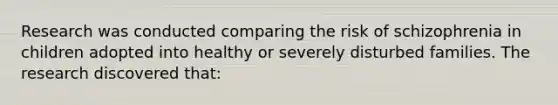 Research was conducted comparing the risk of schizophrenia in children adopted into healthy or severely disturbed families. The research discovered that: