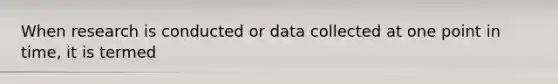 When research is conducted or data collected at one point in time, it is termed