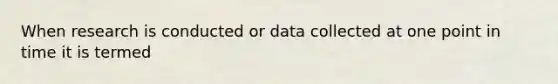 When research is conducted or data collected at one point in time it is termed