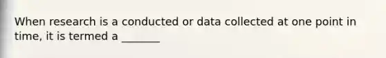 When research is a conducted or data collected at one point in time, it is termed a _______