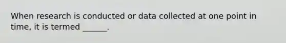 When research is conducted or data collected at one point in time, it is termed ______.