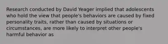 Research conducted by David Yeager implied that adolescents who hold the view that people's behaviors are caused by fixed personality traits, rather than caused by situations or circumstances, are more likely to interpret other people's harmful behavior as