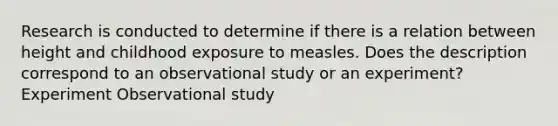 Research is conducted to determine if there is a relation between height and childhood exposure to measles. Does the description correspond to an observational study or an experiment? Experiment Observational study