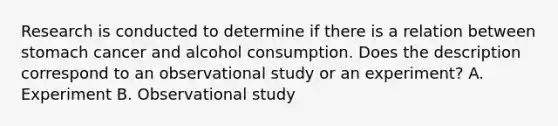 Research is conducted to determine if there is a relation between stomach cancer and alcohol consumption. Does the description correspond to an observational study or an​ experiment? A. Experiment B. Observational study