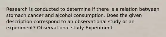 Research is conducted to determine if there is a relation between stomach cancer and alcohol consumption. Does the given description correspond to an observational study or an experiment? Observational study Experiment