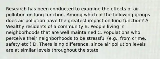 Research has been conducted to examine the effects of air pollution on lung function. Among which of the following groups does air pollution have the greatest impact on lung function? A. Wealthy residents of a community B. People living in neighborhoods that are well maintained C. Populations who perceive their neighborhoods to be stressful (e.g., from crime, safety etc.) D. There is no difference, since air pollution levels are at similar levels throughout the state