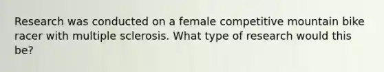 Research was conducted on a female competitive mountain bike racer with multiple sclerosis. What type of research would this be?