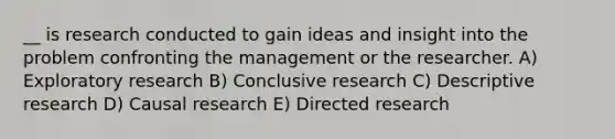 __ is research conducted to gain ideas and insight into the problem confronting the management or the researcher. A) Exploratory research B) Conclusive research C) Descriptive research D) Causal research E) Directed research