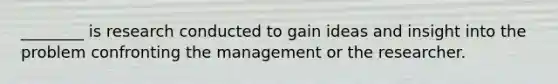 ________ is research conducted to gain ideas and insight into the problem confronting the management or the researcher.