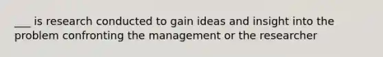 ___ is research conducted to gain ideas and insight into the problem confronting the management or the researcher