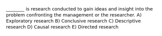 ________ is research conducted to gain ideas and insight into the problem confronting the management or the researcher. A) Exploratory research B) Conclusive research C) Descriptive research D) Causal research E) Directed research