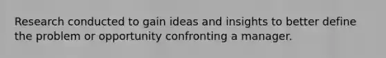 Research conducted to gain ideas and insights to better define the problem or opportunity confronting a manager.