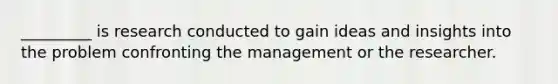 _________ is research conducted to gain ideas and insights into the problem confronting the management or the researcher.