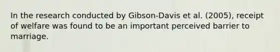 In the research conducted by Gibson-Davis et al. (2005), receipt of welfare was found to be an important perceived barrier to marriage.