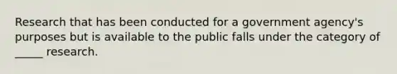 Research that has been conducted for a government agency's purposes but is available to the public falls under the category of _____ research.