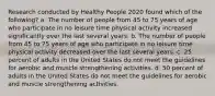 Research conducted by Healthy People 2020 found which of the following? a. The number of people from 45 to 75 years of age who participate in no leisure time physical activity increased significantly over the last several years. b. The number of people from 45 to 75 years of age who participate in no leisure time physical activity decreased over the last several years. c. 25 percent of adults in the United States do not meet the guidelines for aerobic and muscle strengthening activities. d. 50 percent of adults in the United States do not meet the guidelines for aerobic and muscle strengthening activities.