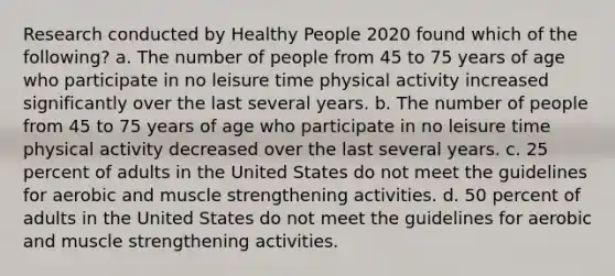 Research conducted by Healthy People 2020 found which of the following? a. The number of people from 45 to 75 years of age who participate in no leisure time physical activity increased significantly over the last several years. b. The number of people from 45 to 75 years of age who participate in no leisure time physical activity decreased over the last several years. c. 25 percent of adults in the United States do not meet the guidelines for aerobic and muscle strengthening activities. d. 50 percent of adults in the United States do not meet the guidelines for aerobic and muscle strengthening activities.