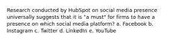 Research conducted by HubSpot on social media presence universally suggests that it is "a must" for firms to have a presence on which social media platform? a. Facebook b. Instagram c. Twitter d. LinkedIn e. YouTube